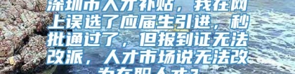 深圳市人才补贴，我在网上误选了应届生引进，秒批通过了，但报到证无法改派，人才市场说无法改为在职人才？