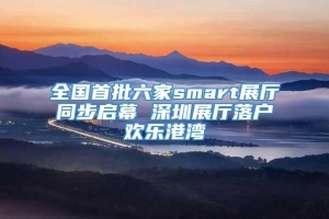 全国首批六家smart展厅同步启幕 深圳展厅落户欢乐港湾