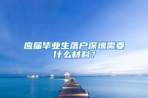 应届毕业生落户深圳需要什么材料？