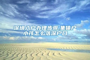 深圳入户办理步骤,集体户小孩怎么落深户口