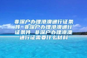 非深户办理港澳通行证条件 非深户办理港澳通行证条件 非深户办理港澳通行证需要什么材料