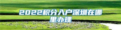 2022积分入户深圳在哪里办理