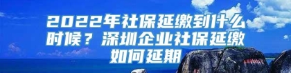 2022年社保延缴到什么时候？深圳企业社保延缴如何延期