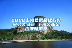 2022上海公积金提取时间多久到账 上海公积金提取新消息