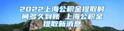 2022上海公积金提取时间多久到账 上海公积金提取新消息