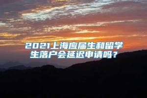 2021上海应届生和留学生落户会延迟申请吗？