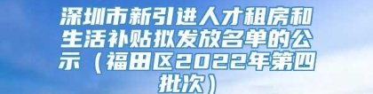 深圳市新引进人才租房和生活补贴拟发放名单的公示（福田区2022年第四批次）