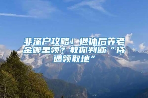 非深户攻略！退休后养老金哪里领？教你判断“待遇领取地”