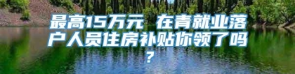 最高15万元 在青就业落户人员住房补贴你领了吗？