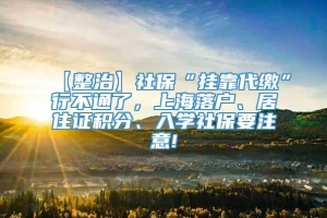 【整治】社保“挂靠代缴”行不通了，上海落户、居住证积分、入学社保要注意!