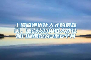 上海临港优化人才购房政策，重点支持单位人才社保门槛缩短为3至6个月