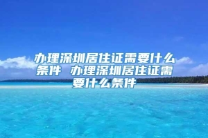 办理深圳居住证需要什么条件 办理深圳居住证需要什么条件