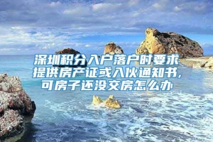 深圳积分入户落户时要求提供房产证或入伙通知书,可房子还没交房怎么办