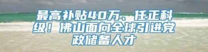最高补贴40万、任正科级！佛山面向全球引进党政储备人才