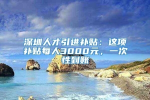 深圳人才引进补贴：这项补贴每人3000元，一次性到账