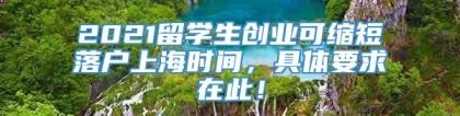 2021留学生创业可缩短落户上海时间，具体要求在此！