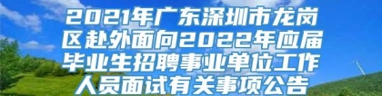 2021年广东深圳市龙岗区赴外面向2022年应届毕业生招聘事业单位工作人员面试有关事项公告