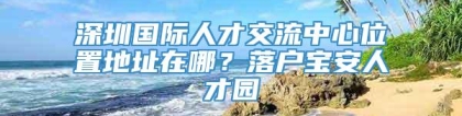 深圳国际人才交流中心位置地址在哪？落户宝安人才园