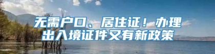 无需户口、居住证！办理出入境证件又有新政策