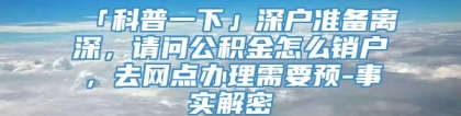 「科普一下」深户准备离深，请问公积金怎么销户，去网点办理需要预-事实解密