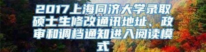 2017上海同济大学录取硕士生修改通讯地址、政审和调档通知进入阅读模式