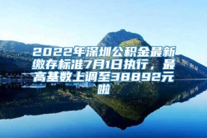 2022年深圳公积金最新缴存标准7月1日执行，最高基数上调至38892元啦