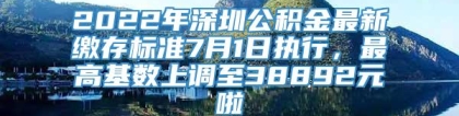 2022年深圳公积金最新缴存标准7月1日执行，最高基数上调至38892元啦