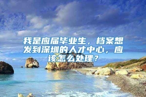 我是应届毕业生，档案想发到深圳的人才中心，应该怎么处理？