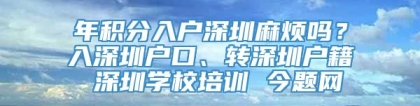 年积分入户深圳麻烦吗？入深圳户口、转深圳户籍 深圳学校培训 今题网