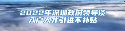 2022年深圳政府领导谈入户人才引进不补贴