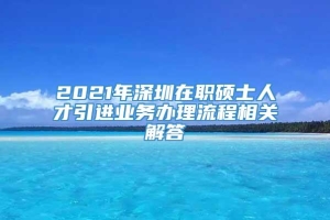 2021年深圳在职硕士人才引进业务办理流程相关解答