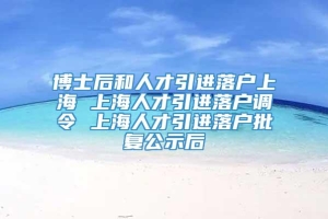 博士后和人才引进落户上海 上海人才引进落户调令 上海人才引进落户批复公示后