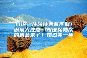 门诊、住院待遇有区别！深圳人注意，改医保档次的机会来了！错过等一年