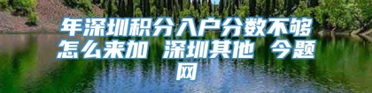 年深圳积分入户分数不够怎么来加 深圳其他 今题网