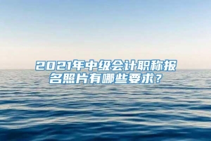 2021年中级会计职称报名照片有哪些要求？