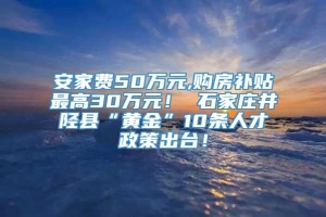 安家费50万元,购房补贴最高30万元！ 石家庄井陉县“黄金”10条人才政策出台！