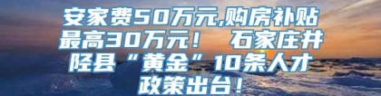 安家费50万元,购房补贴最高30万元！ 石家庄井陉县“黄金”10条人才政策出台！