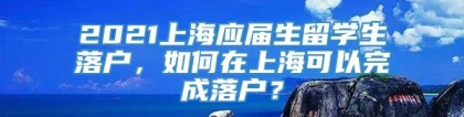 2021上海应届生留学生落户，如何在上海可以完成落户？