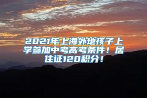 2021年上海外地孩子上学参加中考高考条件！居住证120积分！