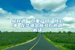 居民遇“双重户口”烦心事 龙华派出所多方协调解决