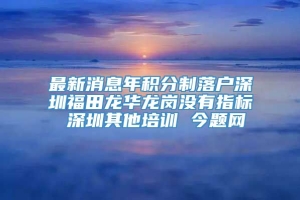 最新消息年积分制落户深圳福田龙华龙岗没有指标 深圳其他培训 今题网