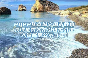 2022年宣城宁国市教育领域优秀人才引进拟引进人员名单公示（二）