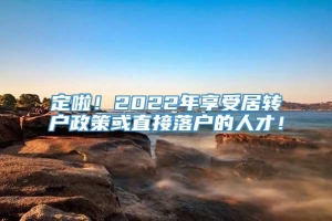 定啦！2022年享受居转户政策或直接落户的人才！