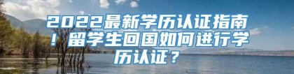 2022最新学历认证指南！留学生回国如何进行学历认证？