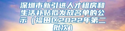 深圳市新引进人才租房和生活补贴拟发放名单的公示（福田区2022年第二批次）