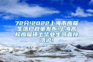 72分!2022上海市应届生落户政策发布!上海高校应届硕士毕业生可直接落沪!