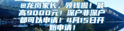 @龙岗家长，领钱啦！最高9000元！深户非深户都可以申请！4月15日开始申请！