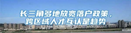 长三角多地放宽落户政策，跨区域人才互认是趋势