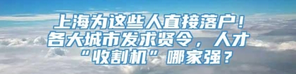 上海为这些人直接落户！各大城市发求贤令，人才“收割机”哪家强？