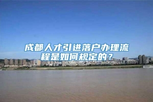 成都人才引进落户办理流程是如何规定的？